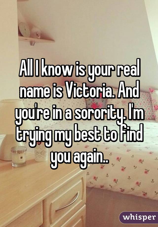 All I know is your real name is Victoria. And you're in a sorority. I'm trying my best to find you again..