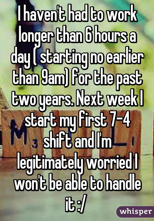 I haven't had to work longer than 6 hours a day ( starting no earlier than 9am) for the past two years. Next week I start my first 7-4 shift and I'm legitimately worried I won't be able to handle it :/ 