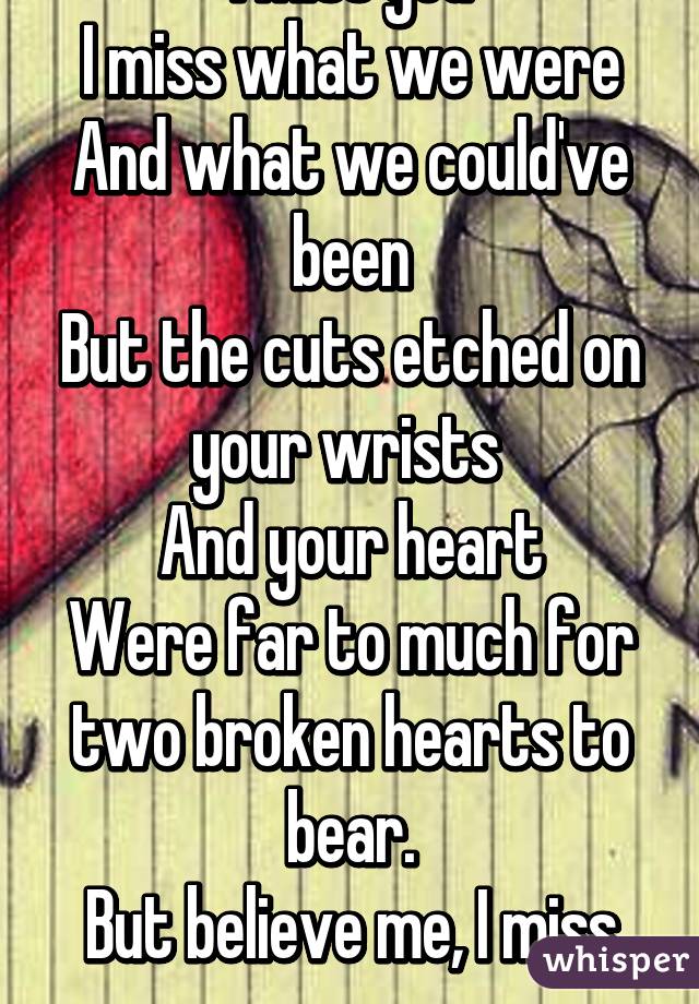 I miss you
I miss what we were
And what we could've been
But the cuts etched on your wrists 
And your heart
Were far to much for two broken hearts to bear.
But believe me, I miss you.