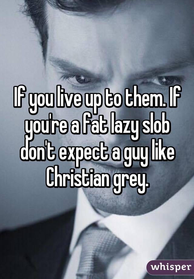 If you live up to them. If you're a fat lazy slob don't expect a guy like Christian grey.