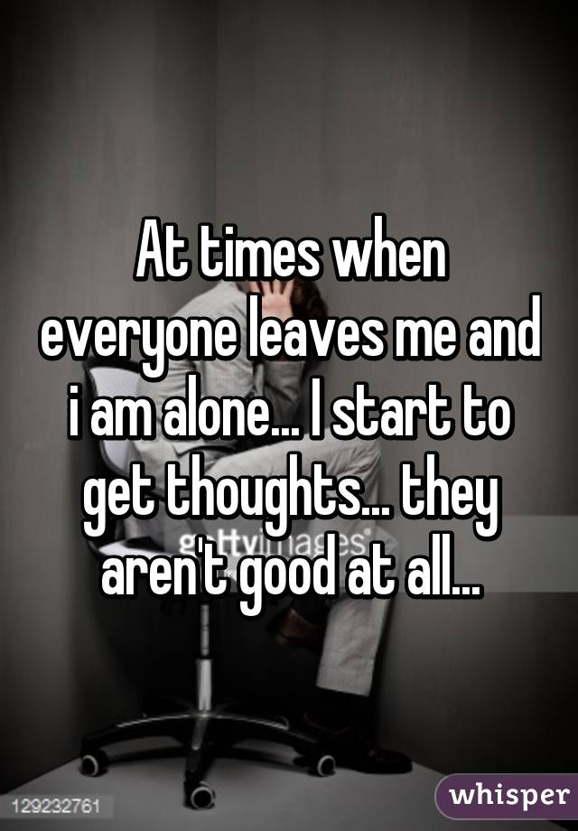 At times when everyone leaves me and i am alone... I start to get thoughts... they aren't good at all...