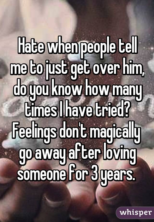 Hate when people tell me to just get over him, do you know how many times I have tried? Feelings don't magically  go away after loving someone for 3 years. 