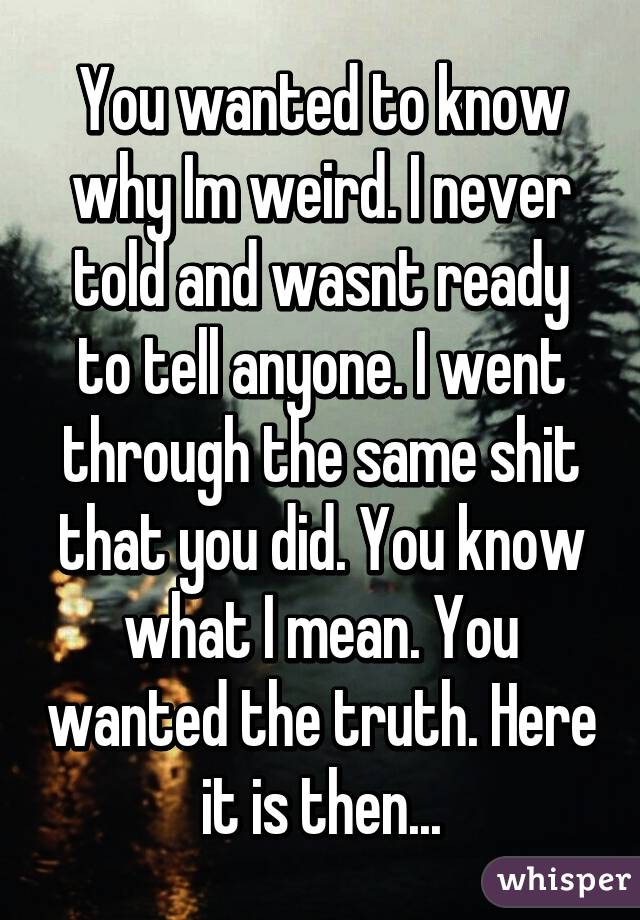 You wanted to know why Im weird. I never told and wasnt ready to tell anyone. I went through the same shit that you did. You know what I mean. You wanted the truth. Here it is then...