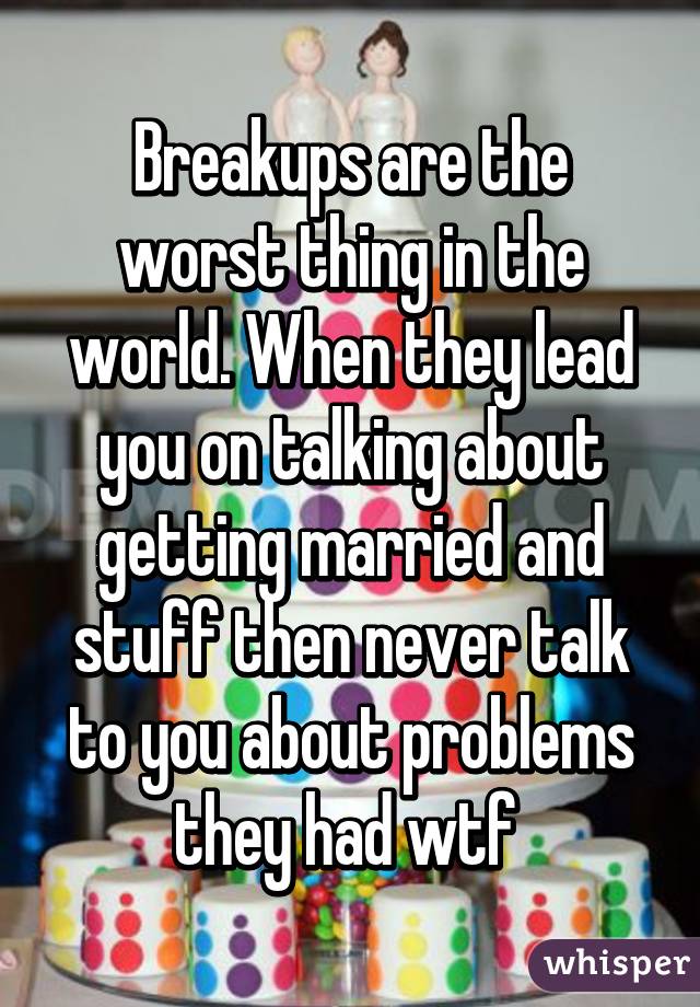 Breakups are the worst thing in the world. When they lead you on talking about getting married and stuff then never talk to you about problems they had wtf 