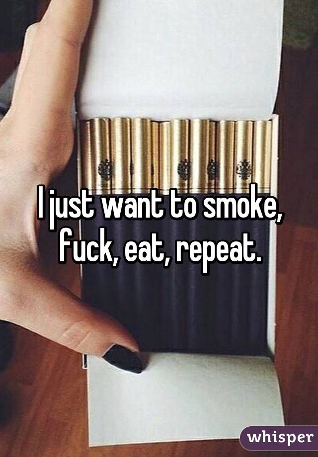 I just want to smoke, fuck, eat, repeat.