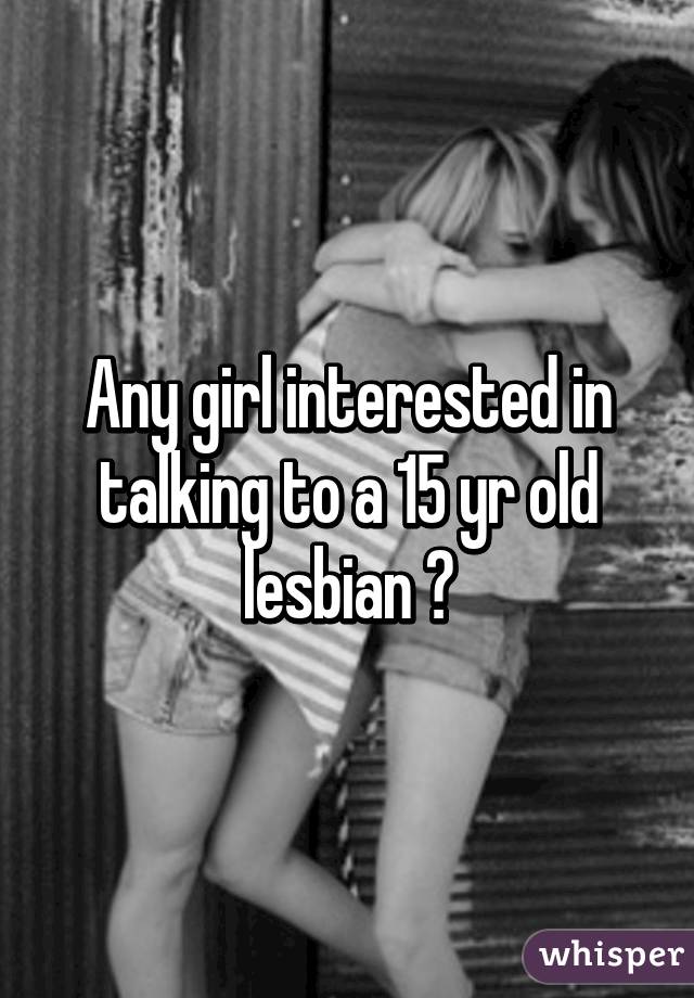 Any girl interested in talking to a 15 yr old lesbian ?