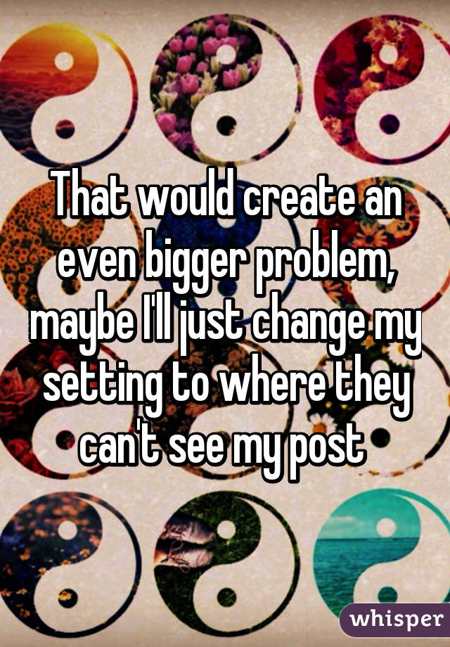 That would create an even bigger problem, maybe I'll just change my setting to where they can't see my post 