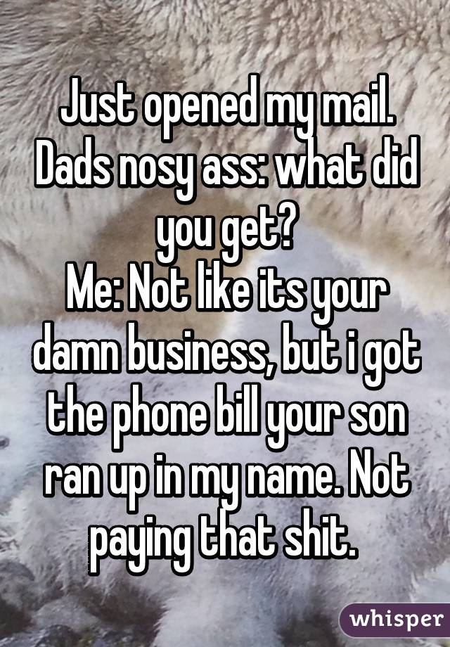 Just opened my mail. Dads nosy ass: what did you get?
Me: Not like its your damn business, but i got the phone bill your son ran up in my name. Not paying that shit. 