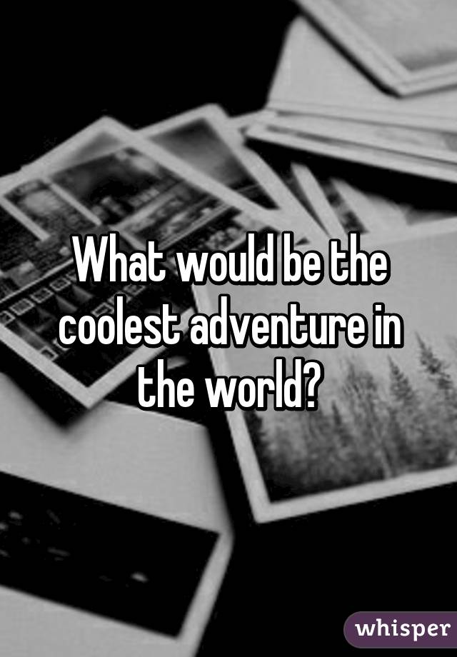 What would be the coolest adventure in the world?