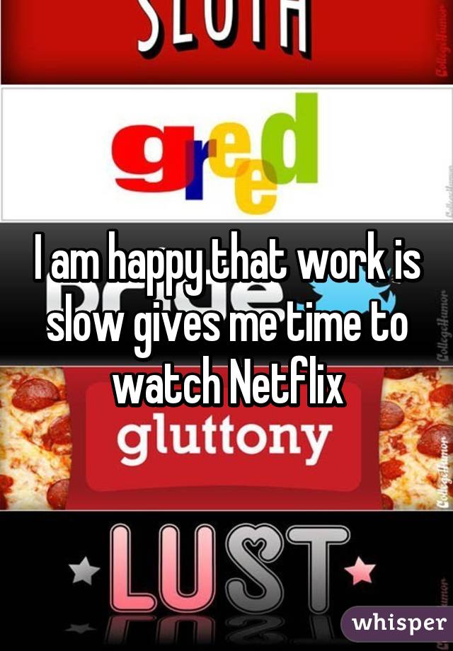 I am happy that work is slow gives me time to watch Netflix