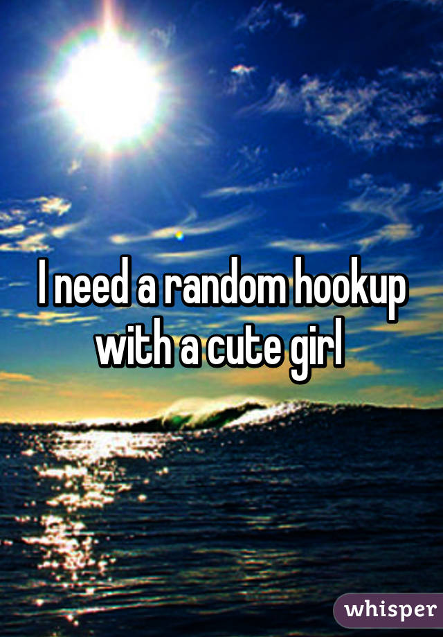 I need a random hookup with a cute girl 