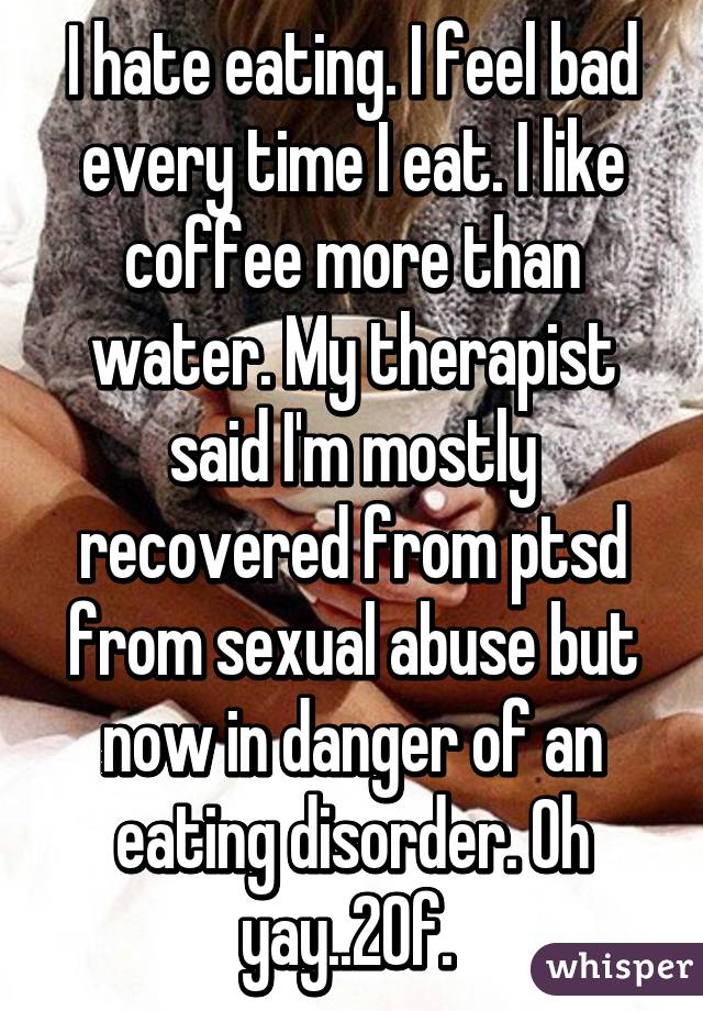 I hate eating. I feel bad every time I eat. I like coffee more than water. My therapist said I'm mostly recovered from ptsd from sexual abuse but now in danger of an eating disorder. Oh yay..20f. 