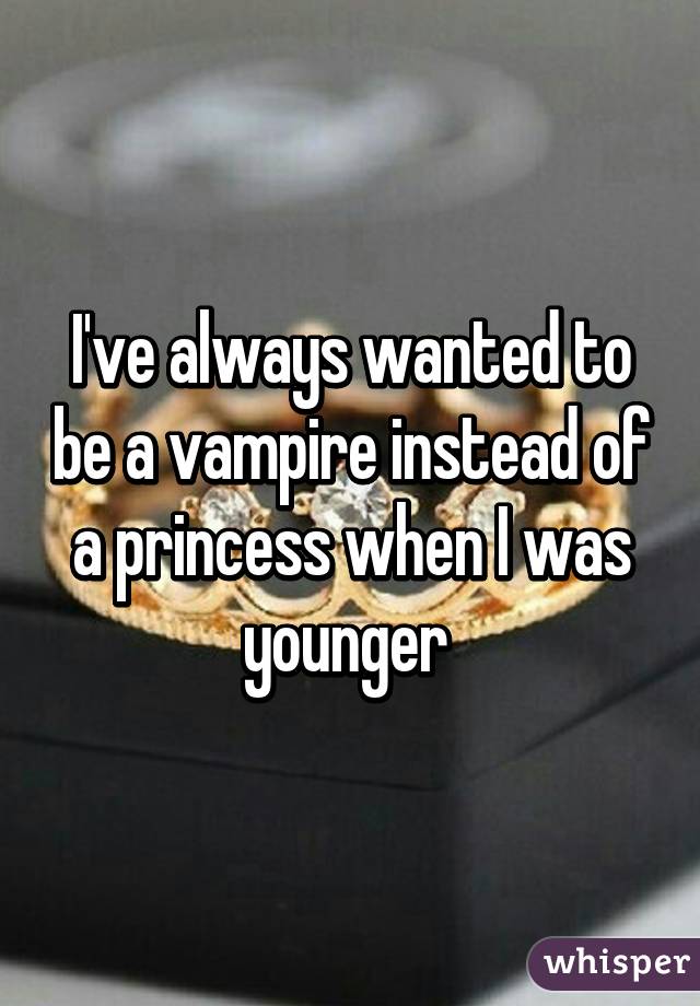 I've always wanted to be a vampire instead of a princess when I was younger 