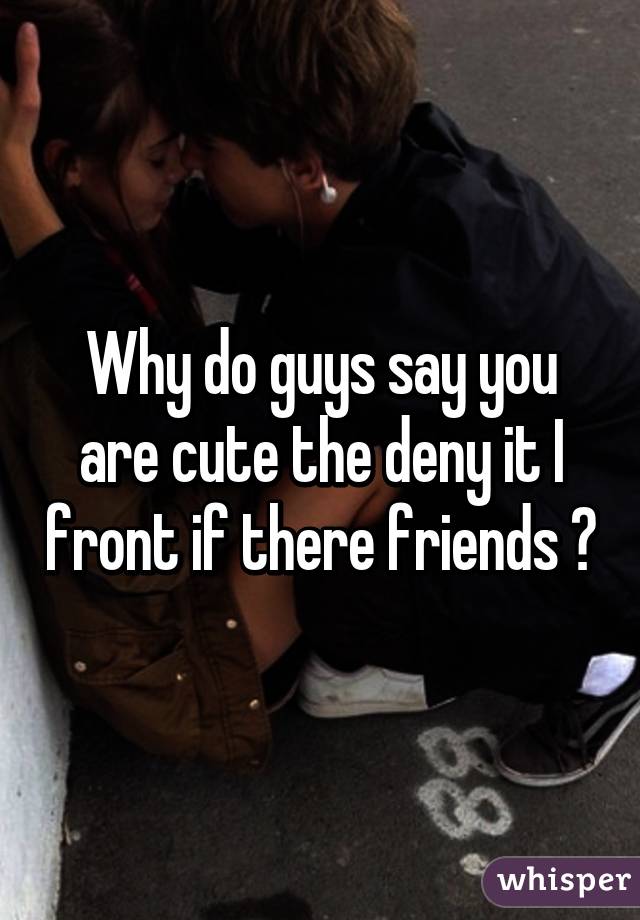 Why do guys say you are cute the deny it I front if there friends ?