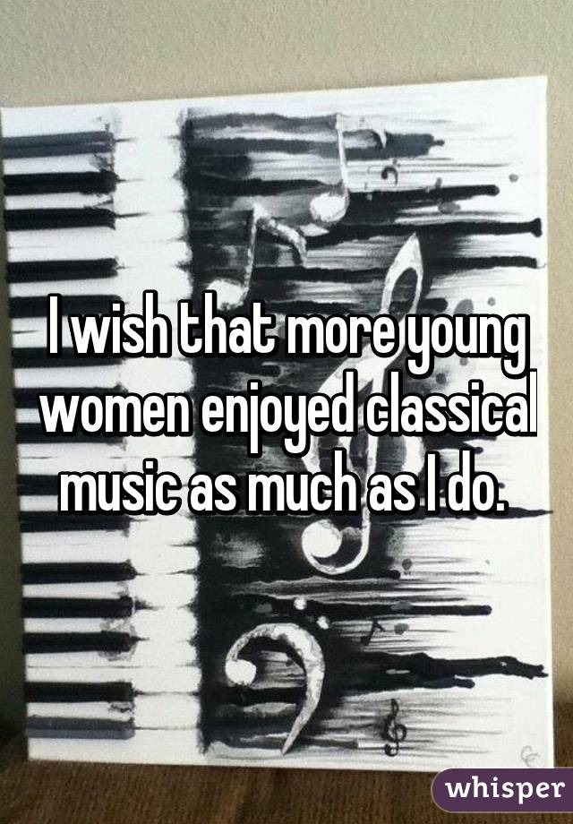 I wish that more young women enjoyed classical music as much as I do. 