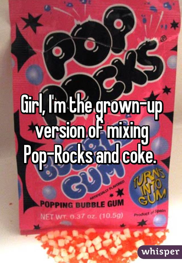 Girl, I'm the grown-up version of mixing Pop-Rocks and coke. 