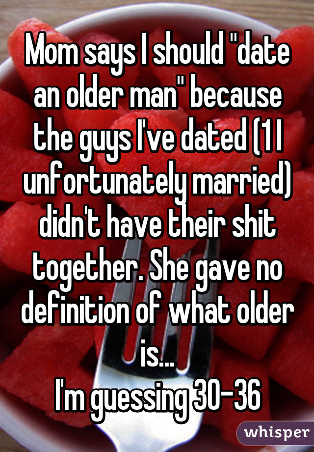 Mom says I should "date an older man" because the guys I've dated (1 I unfortunately married) didn't have their shit together. She gave no definition of what older is...
I'm guessing 30-36