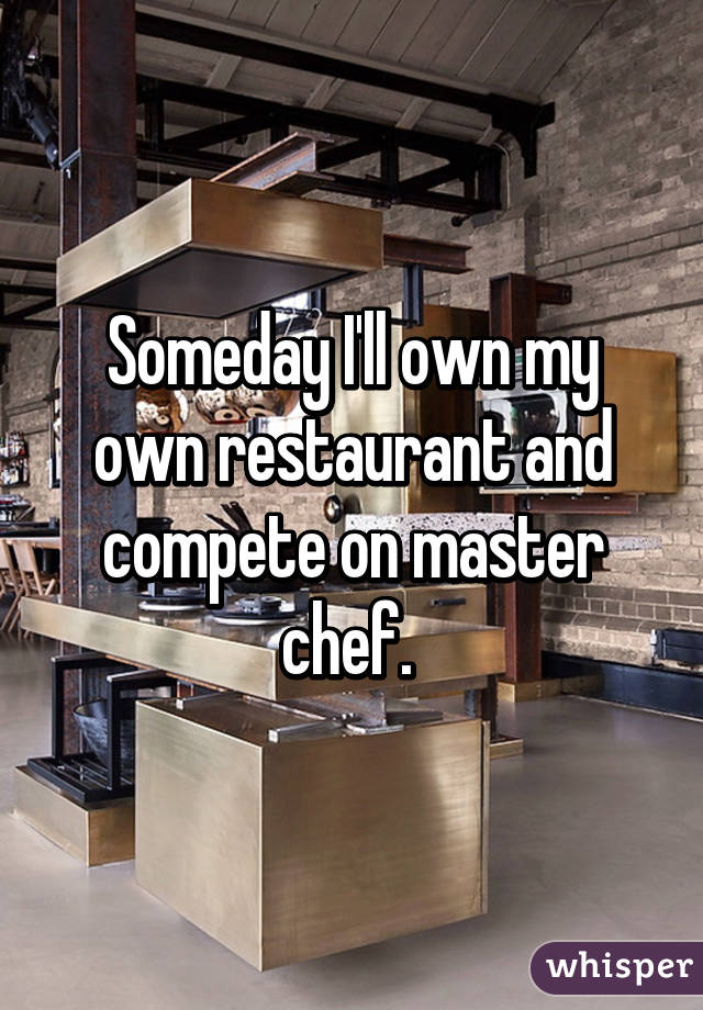 Someday I'll own my own restaurant and compete on master chef. 