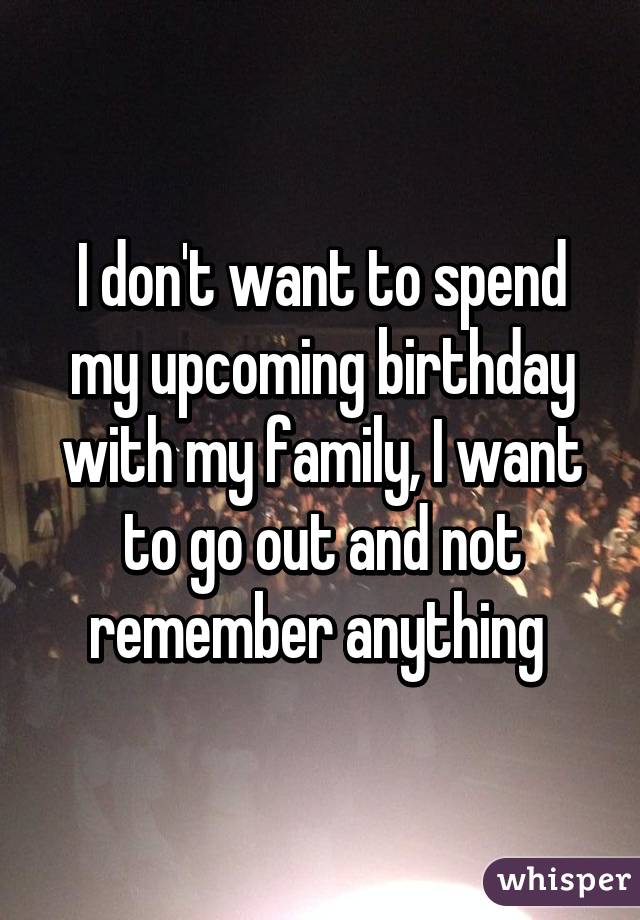 I don't want to spend my upcoming birthday with my family, I want to go out and not remember anything 