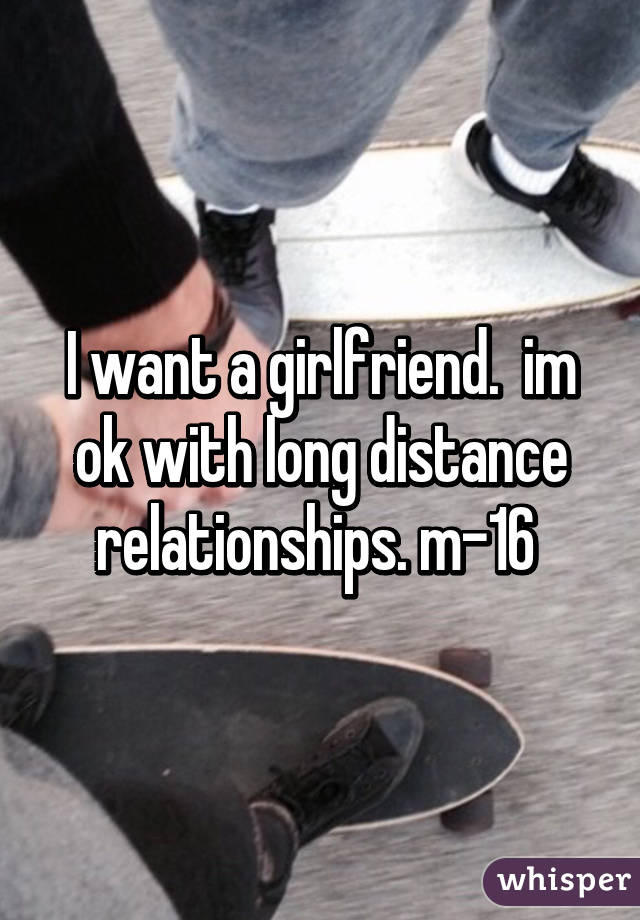 I want a girlfriend.  im ok with long distance relationships. m-16 