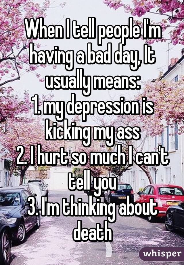 When I tell people I'm having a bad day, It usually means:
1. my depression is kicking my ass
2. I hurt so much I can't tell you
3. I'm thinking about death