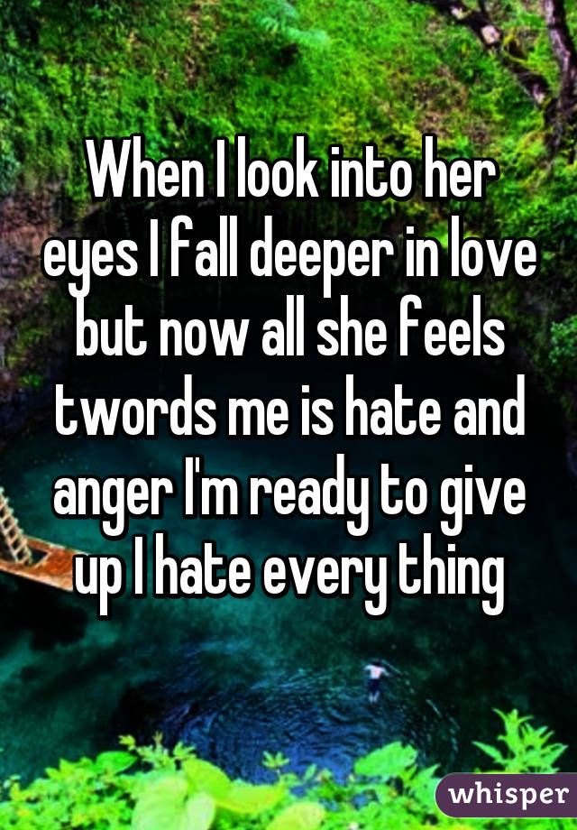 When I look into her eyes I fall deeper in love but now all she feels twords me is hate and anger I'm ready to give up I hate every thing
