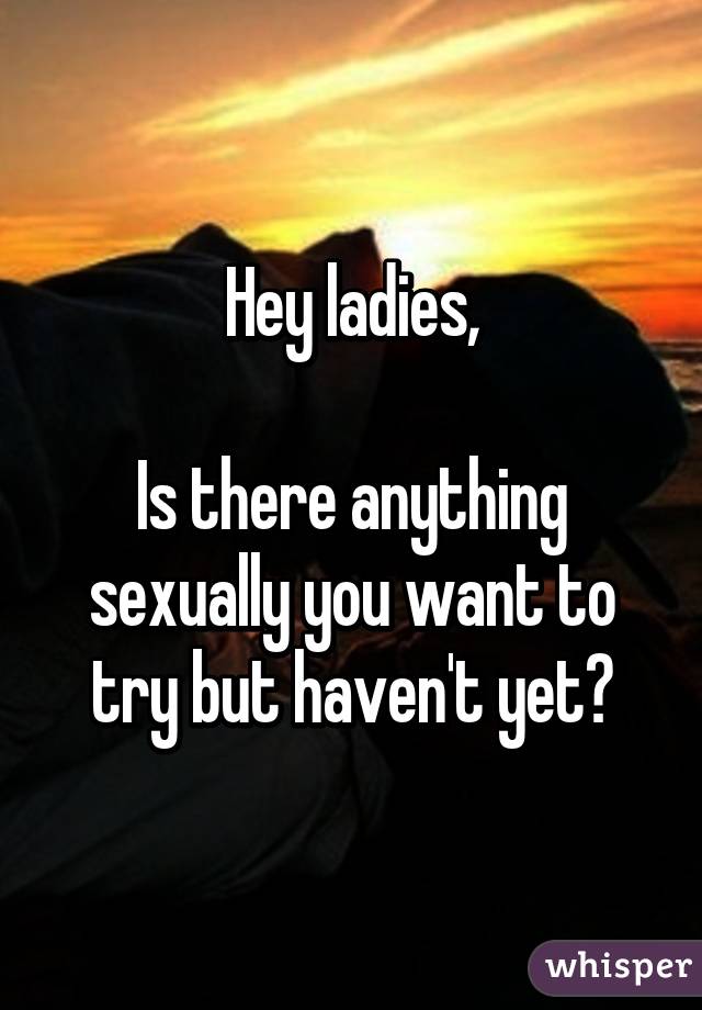 Hey ladies,

Is there anything sexually you want to try but haven't yet?