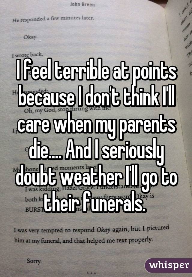 I feel terrible at points because I don't think I'll care when my parents die.... And I seriously doubt weather I'll go to their funerals. 