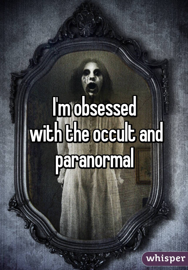 I'm obsessed
 with the occult and paranormal