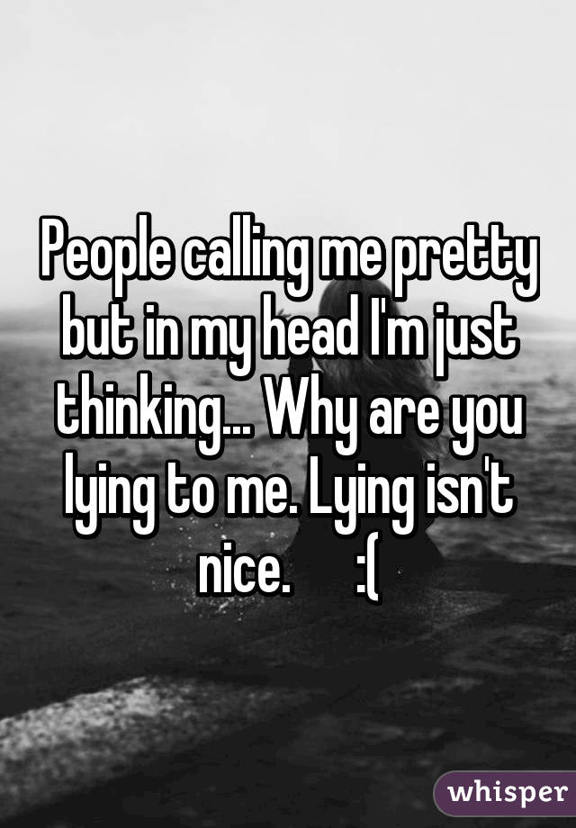 People calling me pretty but in my head I'm just thinking... Why are you lying to me. Lying isn't nice.      :(