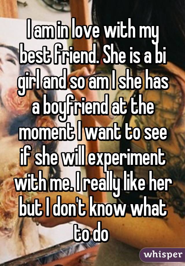 I am in love with my best friend. She is a bi girl and so am I she has a boyfriend at the moment I want to see if she will experiment with me. I really like her but I don't know what to do 