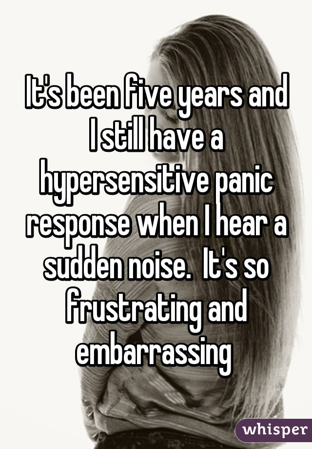 It's been five years and I still have a hypersensitive panic response when I hear a sudden noise.  It's so frustrating and embarrassing 