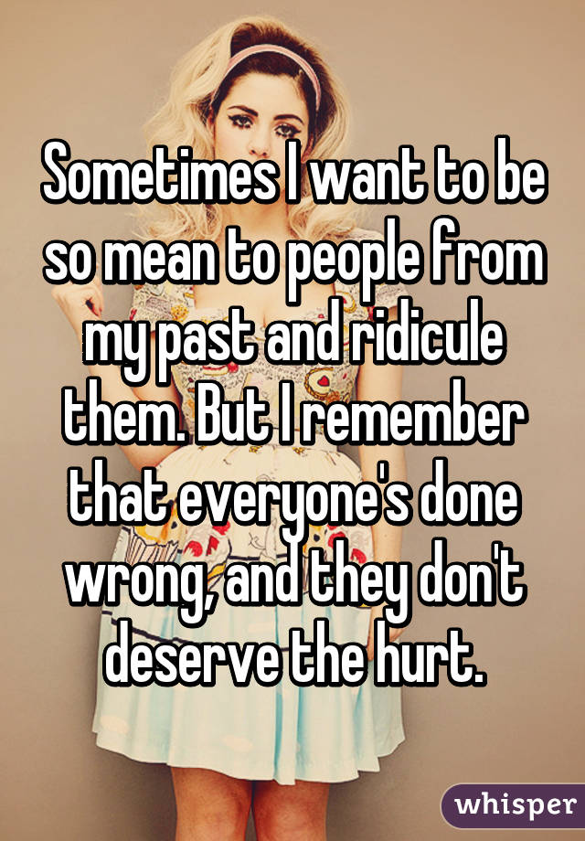 Sometimes I want to be so mean to people from my past and ridicule them. But I remember that everyone's done wrong, and they don't deserve the hurt.