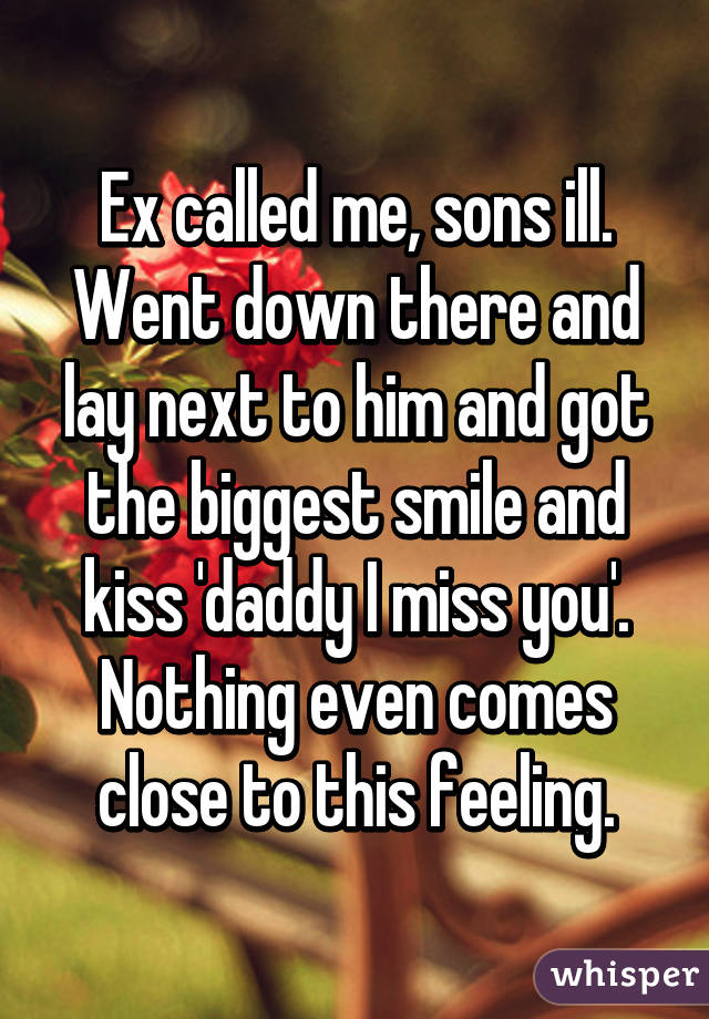 Ex called me, sons ill. Went down there and lay next to him and got the biggest smile and kiss 'daddy I miss you'.
Nothing even comes close to this feeling.