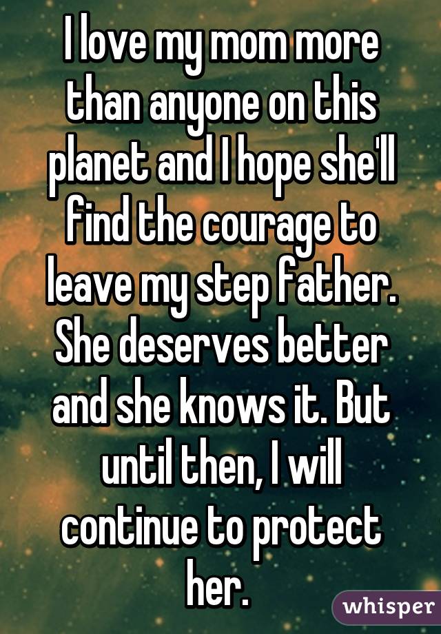 I love my mom more than anyone on this planet and I hope she'll find the courage to leave my step father. She deserves better and she knows it. But until then, I will continue to protect her. 