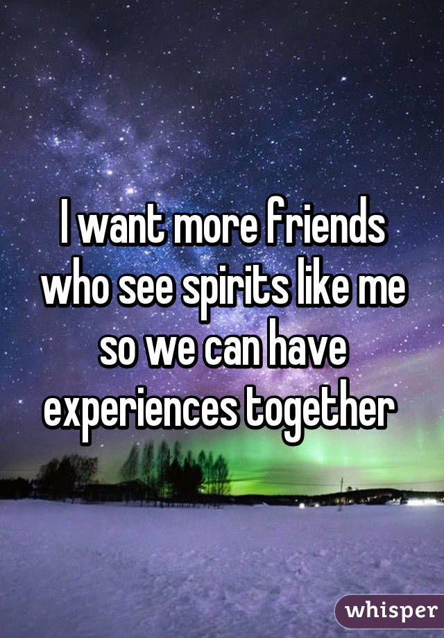 I want more friends who see spirits like me so we can have experiences together 