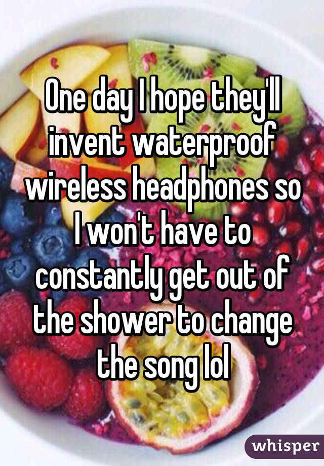 One day I hope they'll invent waterproof wireless headphones so I won't have to constantly get out of the shower to change the song lol