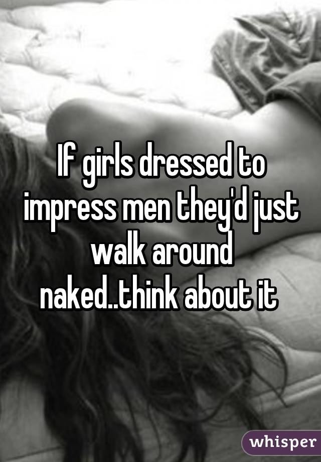 If girls dressed to impress men they'd just walk around naked..think about it 