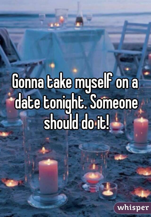 Gonna take myself on a date tonight. Someone should do it!