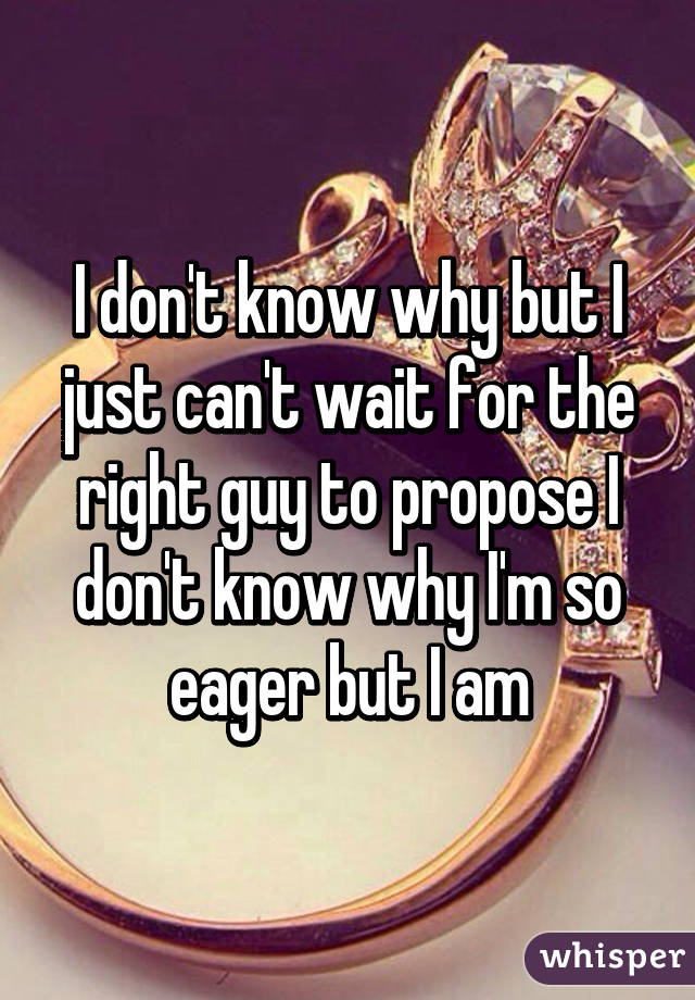 I don't know why but I just can't wait for the right guy to propose I don't know why I'm so eager but I am