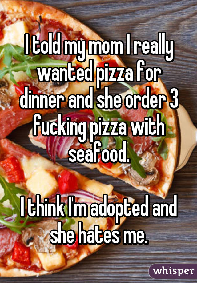 I told my mom I really wanted pizza for dinner and she order 3 fucking pizza with seafood.

I think I'm adopted and she hates me.