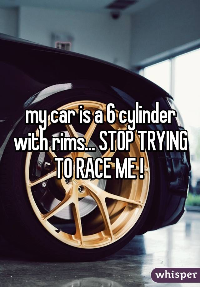 my car is a 6 cylinder with rims... STOP TRYING TO RACE ME ! 