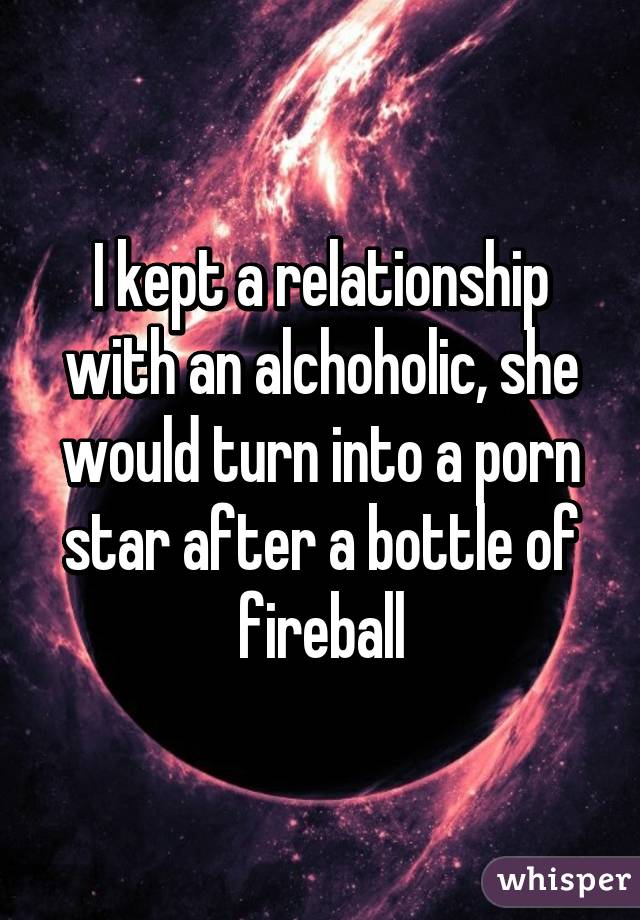 I kept a relationship with an alchoholic, she would turn into a porn star after a bottle of fireball