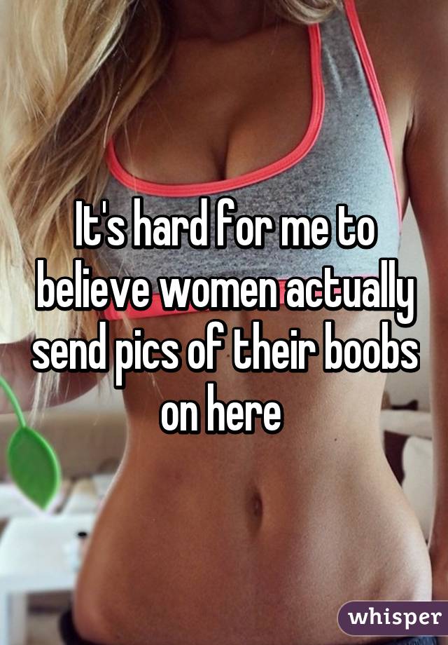 It's hard for me to believe women actually send pics of their boobs on here 