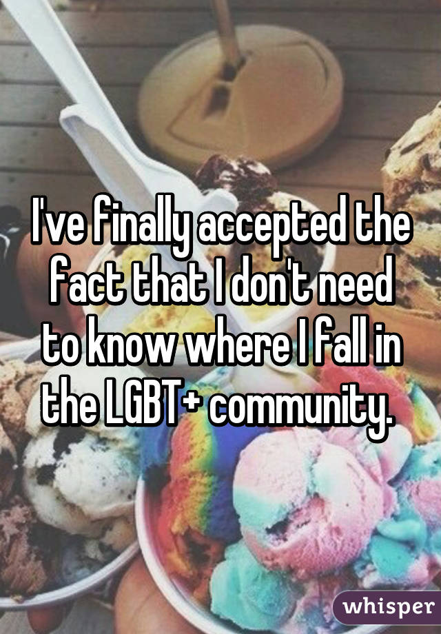 I've finally accepted the fact that I don't need to know where I fall in the LGBT+ community. 