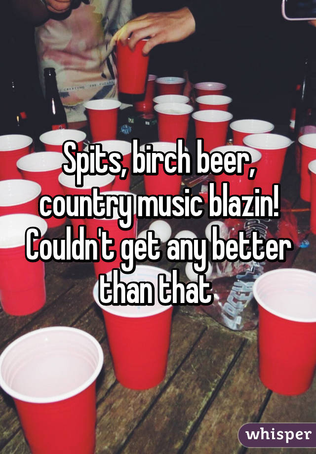 Spits, birch beer, country music blazin! Couldn't get any better than that 