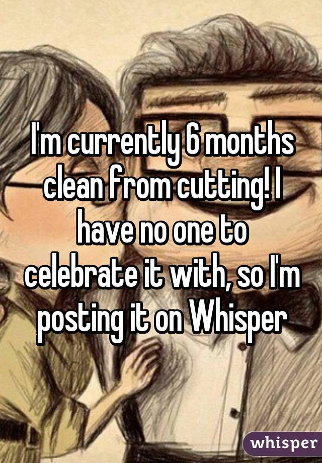 I'm currently 6 months clean from cutting! I have no one to celebrate it with, so I'm posting it on Whisper