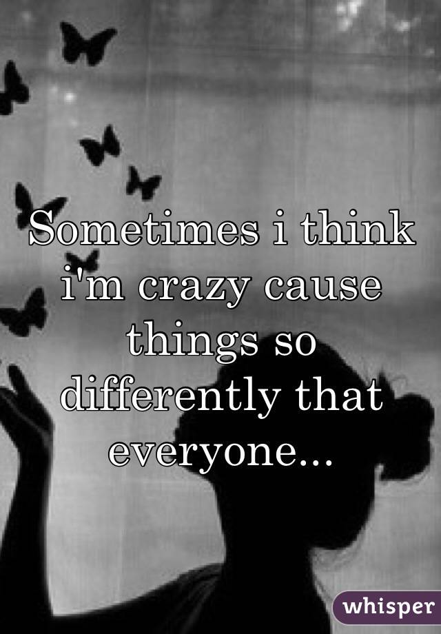 Sometimes i think i'm crazy cause things so differently that everyone...