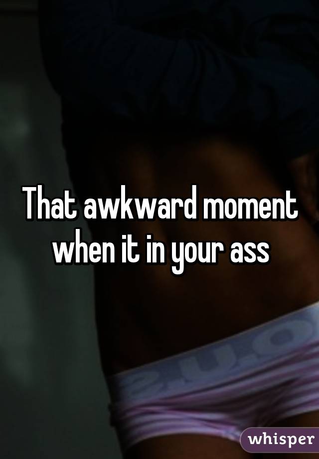 That awkward moment when it in your ass