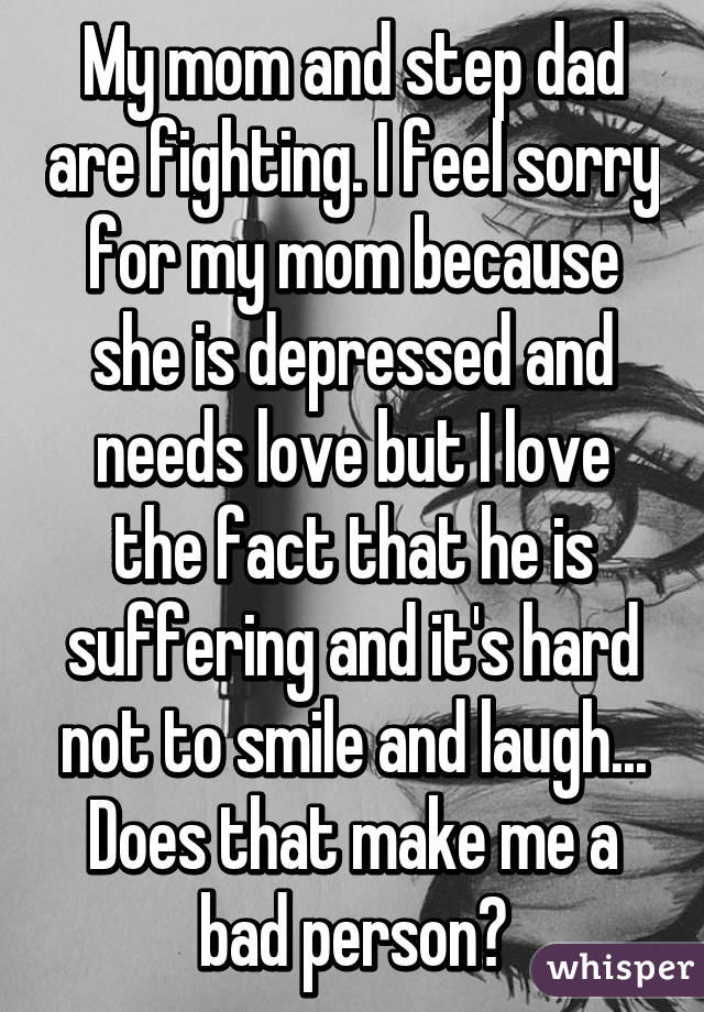 My mom and step dad are fighting. I feel sorry for my mom because she is depressed and needs love but I love the fact that he is suffering and it's hard not to smile and laugh... Does that make me a bad person?